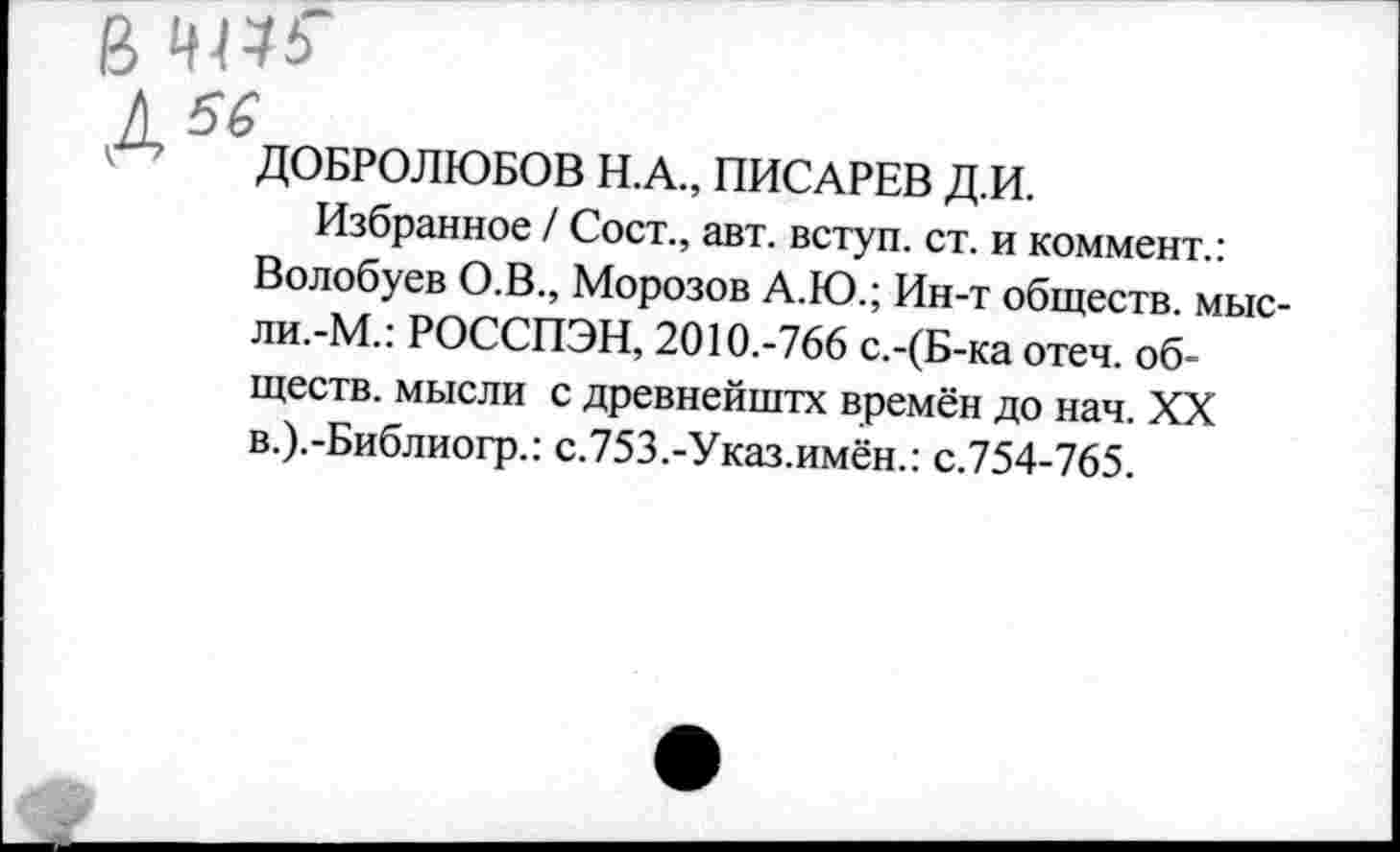 ﻿ДОБРОЛЮБОВ Н.А., ПИСАРЕВ Д.И.
Избранное / Сост., авт. вступ. ст. и коммент.: Волобуев О.В., Морозов А.Ю.; Ин-т обществ, мысли.-М.: РОССПЭН, 2010.-766 с.-(Б-ка отеч. обществ. мысли с древнейштх времён до нач. XX в.).-Библиогр.: с.753.-Указ.имён.: с.754-765.